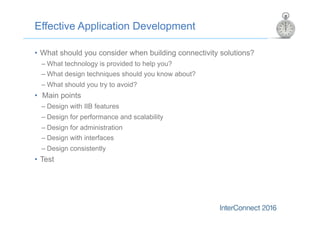 Effective Application Development
•  What should you consider when building connectivity solutions?
– What technology is provided to help you?
– What design techniques should you know about?
– What should you try to avoid?
•  Main points
– Design with IIB features
– Design for performance and scalability
– Design for administration
– Design with interfaces
– Design consistently
•  Test
 