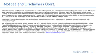 Notices and Disclaimers Con’t.
39
Information concerning non-IBM products was obtained from the suppliers of those products, their published announcements or other publicly available sources. IBM has not
tested those products in connection with this publication and cannot confirm the accuracy of performance, compatibility or any other claims related to non-IBM products.
Questions on the capabilities of non-IBM products should be addressed to the suppliers of those products. IBM does not warrant the quality of any third-party products, or the
ability of any such third-party products to interoperate with IBM’s products. IBM EXPRESSLY DISCLAIMS ALL WARRANTIES, EXPRESSED OR IMPLIED, INCLUDING BUT
NOT LIMITED TO, THE IMPLIED WARRANTIES OF MERCHANTABILITY AND FITNESS FOR A PARTICULAR PURPOSE.
The provision of the information contained h erein is not intended to, and does not, grant any right or license under any IBM patents, copyrights, trademarks or other
intellectual property right.
IBM, the IBM logo, ibm.com, Aspera®, Bluemix, Blueworks Live, CICS, Clearcase, Cognos®, DOORS®, Emptoris®, Enterprise Document Management System™, FASP®,
FileNet®, Global Business Services ®, Global Technology Services ®, IBM ExperienceOne™, IBM SmartCloud®, IBM Social Business®, Information on Demand, ILOG,
Maximo®, MQIntegrator®, MQSeries®, Netcool®, OMEGAMON, OpenPower, PureAnalytics™, PureApplication®, pureCluster™, PureCoverage®, PureData®,
PureExperience®, PureFlex®, pureQuery®, pureScale®, PureSystems®, QRadar®, Rational®, Rhapsody®, Smarter Commerce®, SoDA, SPSS, Sterling Commerce®,
StoredIQ, Tealeaf®, Tivoli®, Trusteer®, Unica®, urban{code}®, Watson, WebSphere®, Worklight®, X-Force® and System z® Z/OS, are trademarks of International Business
Machines Corporation, registered in many jurisdictions worldwide. Other product and service names might be trademarks of IBM or other companies. A current list of IBM
trademarks is available on the Web at "Copyright and trademark information" at: www.ibm.com/legal/copytrade.shtml.
 