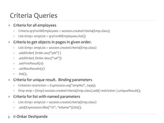 Criteria Queries 
 Criteria for all employees 
 Criteria qryForAllEmployees = session.createCriteria(Emp.class); 
 List<Emp> empList = qryForAllEmployees.list(); 
 Criteria to get objects in pages in given order. 
 List<Emp> empList = session.createCriteria(Emp.class) 
 .addOrder( Order.asc("job") ) 
 .addOrder( Order.desc("sal")) 
 .setFirstResult(0) 
 .setMaxResults(5) 
 .list();. 
 Criteria for unique result. Binding parameters 
 Criterion restriction = Expression.eq("empNo", 7499); 
 Emp emp = (Emp) session.createCriteria(Emp.class).add( restriction ).uniqueResult(); 
 Criteria for list with named parameters 
 List<Emp> empList = session.createCriteria(Emp.class) 
 .add(Expression.ilike("J%“, "eName")).list(); 
© Onkar Deshpande 
 