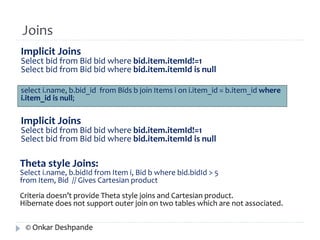 Joins 
Implicit Joins 
Select bid from Bid bid where bid.item.itemId!=1 
Select bid from Bid bid where bid.item.itemId is null 
select i.name, b.bid_id from Bids b join Items i on i.item_id = b.item_id where 
i.item_id is null; 
Implicit Joins 
Select bid from Bid bid where bid.item.itemId!=1 
Select bid from Bid bid where bid.item.itemId is null 
Theta style Joins: 
Select i.name, b.bidId from Item i, Bid b where bid.bidId > 5 
from Item, Bid // Gives Cartesian product 
Criteria doesn’t provide Theta style joins and Cartesian product. 
Hibernate does not support outer join on two tables which are not associated. 
© Onkar Deshpande 
 