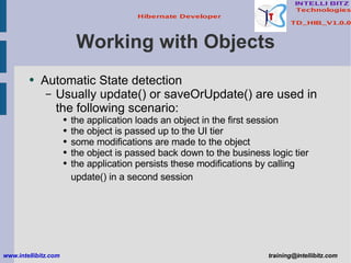 Working with Objects Automatic State detection Usually update() or saveOrUpdate() are used in the following scenario: the application loads an object in the first session the object is passed up to the UI tier some modifications are made to the object the object is passed back down to the business logic tier the application persists these modifications by calling update() in a second session   www.intellibitz.com   [email_address] 