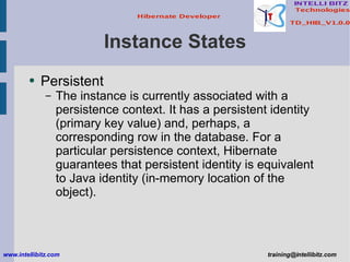 Instance States Persistent The instance is currently associated with a persistence context. It has a persistent identity (primary key value) and, perhaps, a corresponding row in the database. For a particular persistence context, Hibernate guarantees that persistent identity is equivalent to Java identity (in-memory location of the object).  www.intellibitz.com   [email_address] 