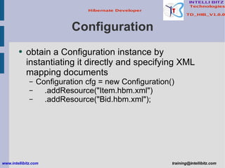 Configuration obtain a Configuration instance by instantiating it directly and specifying XML mapping documents Configuration cfg = new Configuration() .addResource(&quot;Item.hbm.xml&quot;) .addResource(&quot;Bid.hbm.xml&quot;); www.intellibitz.com   [email_address] 