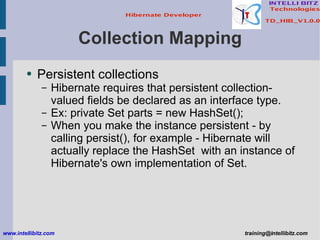 Collection Mapping Persistent collections Hibernate requires that persistent collection-valued fields be declared as an interface type. Ex: private Set parts = new HashSet(); When you make the instance persistent - by calling persist(), for example - Hibernate will actually replace the HashSet  with an instance of Hibernate's own implementation of Set. www.intellibitz.com   [email_address] 