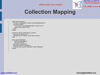 Collection Mapping <class name=&quot;Product&quot;> <id name=&quot;serialNumber&quot; column=&quot;productSerialNumber&quot;/> <set name=&quot;parts&quot;> <key column=&quot;productSerialNumber&quot; not-null=&quot;true&quot;/> <one-to-many class=&quot;Part&quot;/> </set> </class> <set name=&quot;names&quot; table=&quot;person_names&quot;> <key column=&quot;person_id&quot;/> <element column=&quot;person_name&quot; type=&quot;string&quot;/> </set> <array name=&quot;addresses&quot;  table=&quot;PersonAddress&quot;  cascade=&quot;persist&quot;> <key column=&quot;personId&quot;/> <list-index column=&quot;sortOrder&quot;/> <many-to-many column=&quot;addressId&quot; class=&quot;Address&quot;/> </array> www.intellibitz.com   [email_address] 