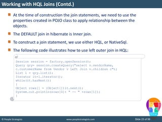 © People Strategists www.peoplestrategists.com Slide 23 of 56
At the time of construction the join statements, we need to use the
properties created in POJO class to apply relationship between the
objects.
The DEFAULT join in hibernate is Inner join.
To construct a join statement, we use either HQL, or NativeSql.
The following code illustrates how to use left outer join in HQL:
Working with HQL Joins (Contd.)
Session session = factory.openSession();
Query qry= session.createQuery("select v.vendorName,
c.customerName from Vendor v Left Join v.children c");
List l = qry.list();
Iterator it=l.iterator();
while(it.hasNext())
{
Object rows[] = (Object[])it.next();
System.out.println(rows[0]+ " -- " +rows[1]);
}
 