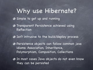 Why use Hibernate?
Simple to get up and running
Transparent Persistence achieved using
Reﬂection
Isn’t intrusive to the build/deploy process
Persistence objects can follow common java
idioms: Association, Inheritance,
Polymorphism, Composition, Collections
In most cases Java objects do not even know
they can be persisted
 