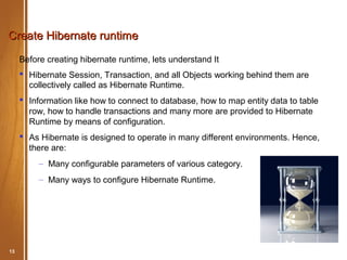 Create Hibernate runtime
     Before creating hibernate runtime, lets understand It
      Hibernate Session, Transaction, and all Objects working behind them are
       collectively called as Hibernate Runtime.
      Information like how to connect to database, how to map entity data to table
       row, how to handle transactions and many more are provided to Hibernate
       Runtime by means of configuration.
      As Hibernate is designed to operate in many different environments. Hence,
       there are:
          – Many configurable parameters of various category.
          – Many ways to configure Hibernate Runtime.




13        Hibernate Basic                              May 2012
 