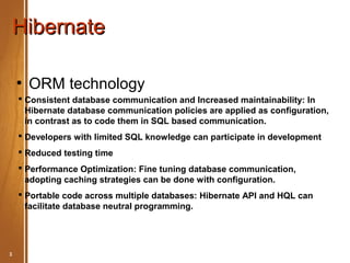 Hibernate

    ●
        ORM technology
     Consistent database communication and Increased maintainability: In
      Hibernate database communication policies are applied as configuration,
      in contrast as to code them in SQL based communication.
     Developers with limited SQL knowledge can participate in development
     Reduced testing time
     Performance Optimization: Fine tuning database communication,
      adopting caching strategies can be done with configuration.
     Portable code across multiple databases: Hibernate API and HQL can
      facilitate database neutral programming.




3        Hibernate Basic                         May 2012
 