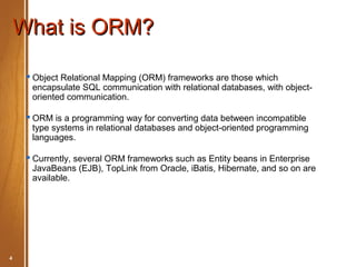 What is ORM?

      Object Relational Mapping (ORM) frameworks are those which
       encapsulate SQL communication with relational databases, with object-
       oriented communication.

      ORM is a programming way for converting data between incompatible
       type systems in relational databases and object-oriented programming
       languages.

      Currently, several ORM frameworks such as Entity beans in Enterprise
       JavaBeans (EJB), TopLink from Oracle, iBatis, Hibernate, and so on are
       available.




4       Hibernate Basic                             May 2012
 