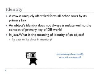 Identity
   A row is uniquely identified form all other rows by its
    primary key
   An object's identity does not always translate well to the
    concept of primary key of DB world
   In Java, What is the meaning of identity of an object?
       Its data or its place in memory?
 