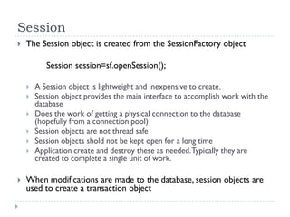 Session
   The Session object is created from the SessionFactory object

           Session session=sf.openSession();

       A Session object is lightweight and inexpensive to create.
       Session object provides the main interface to accomplish work with the
        database
       Does the work of getting a physical connection to the database
        (hopefully from a connection pool)
       Session objects are not thread safe
       Session objects shold not be kept open for a long time
       Application create and destroy these as needed. Typically they are
        created to complete a single unit of work.

   When modifications are made to the database, session objects are
    used to create a transaction object
 