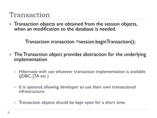 Transaction
   Transaction objects are obtained from the session objects,
    when an modification to the database is needed.

           Transaction transaction =session.beginTransaction();

   The Transaction object provides abstraction for the underlying
    implementation

       Hibernate with use whatever transaction implementation is available
        (JDBC, JTA etc.)

       It is optional; allowing developer to use their own transactional
        infrastructure.

       Transaction objects should be kept open for a short time.
 