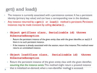 get() and load()
    The instance is currently associated with a persistence context. It has a persistent
     identity (primary key value) and can have a corresponding row in the database.
    Any instance returned by a get() or load() method is persistent. Persistent
     instances may be made transient by calling delete().

       Object get(Class clazz, Serializable id) throws
        HibernateException
           Return the persistent instance of the given entity class with the given identifier, or null if
            there is no such persistent instance.
           If the instance is already associated with the session, return that instance. This method never
            returns an uninitialized instance.


       Object load(Class clazz,                          Serializable id)                   throws
        HibernateException
       Return the persistent instance of the given entity class with the given identifier,
        assuming that the instance exists. This method might return a proxied instance
        that is initialized on-demand, when a non-identifier method is accessed.
                                                                  49
 