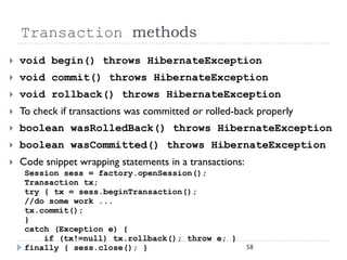 Transaction methods
   void begin() throws HibernateException
   void commit() throws HibernateException
   void rollback() throws HibernateException
   To check if transactions was committed or rolled-back properly
   boolean wasRolledBack() throws HibernateException
   boolean wasCommitted() throws HibernateException
   Code snippet wrapping statements in a transactions:
     Session sess = factory.openSession();
     Transaction tx;
     try { tx = sess.beginTransaction();
     //do some work ...
     tx.commit();
     }
     catch (Exception e) {
         if (tx!=null) tx.rollback(); throw e; }
     finally { sess.close(); }                            58
 