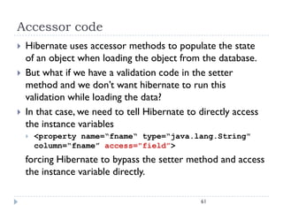 Accessor code
   Hibernate uses accessor methods to populate the state
    of an object when loading the object from the database.
   But what if we have a validation code in the setter
    method and we don’t want hibernate to run this
    validation while loading the data?
   In that case, we need to tell Hibernate to directly access
    the instance variables
       <property name=“fname“ type=“java.lang.String"
        column=“fname” access="field”>
    forcing Hibernate to bypass the setter method and access
    the instance variable directly.

                                               61
 