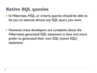 Native SQL queries
   In Hibernate, HQL or criteria queries should be able to
    let you to execute almost any SQL query you want.

   However, many developers are complaint about the
    Hibernates generated SQL statement is slow and more
    prefer to generated their own SQL (native SQL)
    statement
 