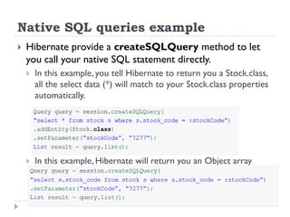 Native SQL queries example
   Hibernate provide a createSQLQuery method to let
    you call your native SQL statement directly.
       In this example, you tell Hibernate to return you a Stock.class,
        all the select data (*) will match to your Stock.class properties
        automatically.




       In this example, Hibernate will return you an Object array
 