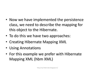 • Now we have implemented the persistence
class, we need to describe the mapping for
this object to the Hibernate.
• To do this we have two approaches:
• Creating Hibernate Mapping XML
• Using Annotations
• For this example we prefer with Hibernate
Mapping XML (hbm XML)
http://raj-hibernate.blogspot.in/
 