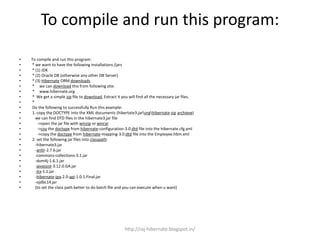 To compile and run this program:
• To compile and run this program:
• * we want to have the following installations /jars
• * (1) JDK
• * (2) Oracle DB (otherwise any other DB Server)
• * (3) Hibernate ORM downloads
• * we can download this from following site:
• * www.hibernate.org
• * We get a simple zip file to download, Extract it you will find all the necessary jar files.
• *
• Do the following to successfully Run this example:
• 1. copy the DOCTYPE into the XML documents (hibertate3.jarorghibernate-zip archieve)
• we can find DTD files in the hibernate3.jar file
• ->open the jar file with winzip or winrar
• ->coy the doctype from hibernate-configuration-3.0.dtd file into the hibernate.cfg.xml
• ->copy the doctype from hibernate-mapping-3.0.dtd file into the Employee.hbm.xml
• 2. set the following jar files into classpath:
• -hibernate3.jar
• -antlr-2.7.6.jar
• -commons-collections-3.1.jar
• -dom4j-1.6.1.jar
• -javassist-3.12.0.GA.jar
• -jta-1.1.jar
• -hibernate-jpa-2.0-api-1.0.1.Final.jar
• -ojdbc14.jar
• (to set the class path better to do batch file and you can execute when u want)
http://raj-hibernate.blogspot.in/
 