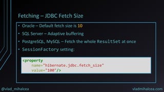 @vlad_mihalcea vladmihalcea.com
Fetching – JDBC Fetch Size
• Oracle – Default fetch size is 10
• SQL Server – Adaptive buffering
• PostgreSQL, MySQL – Fetch the whole ResultSet at once
• SessionFactory setting:
<property
name="hibernate.jdbc.fetch_size"
value="100"/>
 