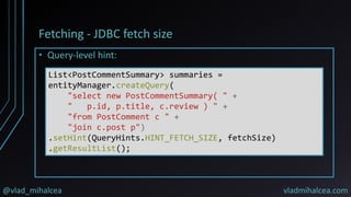 @vlad_mihalcea vladmihalcea.com
Fetching - JDBC fetch size
• Query-level hint:
List<PostCommentSummary> summaries =
entityManager.createQuery(
"select new PostCommentSummary( " +
" p.id, p.title, c.review ) " +
"from PostComment c " +
"join c.post p")
.setHint(QueryHints.HINT_FETCH_SIZE, fetchSize)
.getResultList();
 