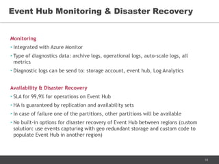 18
Monitoring
• Integrated with Azure Monitor
• Type of diagnostics data: archive logs, operational logs, auto-scale logs, all
metrics
• Diagnostic logs can be send to: storage account, event hub, Log Analytics
Availability & Disaster Recovery
• SLA for 99,9% for operations on Event Hub
• HA is guaranteed by replication and availability sets
• In case of failure one of the partitions, other partitions will be available
• No built-in options for disaster recovery of Event Hub between regions (custom
solution: use events capturing with geo redundant storage and custom code to
populate Event Hub in another region)
Event Hub Monitoring & Disaster Recovery
 