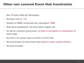 21
• Max 10 Event Hubs per Namespace
• Partition limit is 1 TU
• Number of AMQP connections per namespace: 5000
• Only Azure deployment, No Azure Stack support yet
• No SAS on consumer group level, no built-in encryption or compression of
event body
• No functionality to drain Event Hub (need to create custom drainer)
• No local emulator
Other non covered Event Hub Constraints
 