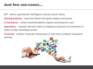 5
IoT – device operational intelligence and pro-active alerts
Gaming Industry – real-time board with game leaders and scores
E-Commerce – online recommendation engines and proactive care
Operations - analyze real-time data to respond to dynamic environments in
order to take immediate action
Financial - monitor financial transactions in real-time to detect fraudulent
activity
Just few use-cases…
 