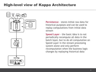 8
High-level view of Kappa Architecture
Persistence – stores initial raw data for
historical purposes and can be used to
replay computations from initial data
stream
Speed Layer - the basic idea is to not
periodically recompute all data in the
batch layer, but to do all computation on
Speed Layer in the stream processing
system alone and only perform
recomputation when the business logic
changes by replaying historical data
 