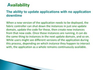 Availability
The ability to update applications with no application
downtime
When a new version of the application needs to be deployed, the
fabric controller can shut down the instances in just one update
domain, update the code for these, then create new instances
from that new code. Once those instances are running, it can do
the same thing to instances in the next update domain, and so on.
While users might see different versions of the application during
this process, depending on which instance they happen to interact
with, the application as a whole remains continuously available.
 