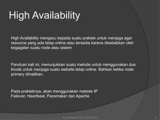High Availability

High Availability mengacu kepada suatu praktek untuk menjaga agar
resource yang ada tetap online atau tersedia karena disebabkan oleh
kegagalan suatu node atau sistem



Panduan kali ini, menunjukkan suatu metode untuk menggunakan dua
linode untuk menjaga suatu website tetap online. Bahkan ketika node
primary dimatikan.



Pada prakteknya, akan menggunakan metode IP
Failover, Heartbeat, Pacemaker dan Apache




                            Annual Meeting TS, 7-9 Maret 2012         2
 