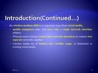  the wireless medium differs in important ways from wired media,
 mobile computers may well have only a single network interface
adapter,
 Whereas most existing routers have network interfaces to connect two
separate networks together
 wireless media are of limited and variable range, in distinction to
existing wired media.
8/6/2014 12
 