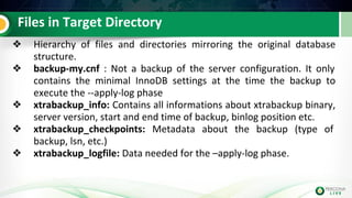 Files in Target Directory
❖ Hierarchy of files and directories mirroring the original database
structure.
❖ backup-my.cnf : Not a backup of the server configuration. It only
contains the minimal InnoDB settings at the time the backup to
execute the --apply-log phase
❖ xtrabackup_info: Contains all informations about xtrabackup binary,
server version, start and end time of backup, binlog position etc.
❖ xtrabackup_checkpoints: Metadata about the backup (type of
backup, lsn, etc.)
❖ xtrabackup_logfile: Data needed for the –apply-log phase.
 