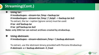 Streaming(Cont.)
❖ Using tar:
# innobackupex --stream=tar /tmp > backup.tar
# innobackupex --stream=tar /tmp |  bzip2 - > backup.tar.bz2
To extract, the tar -i option (ignore zeros) must be used:
# tar -xivf backup.tar
# tar -jxif backup.tar.bz2
Note: only GNU tar can extract archives created by xtrabackup.
❖ Using xbstream:
# innobackupex --stream=xbstream /tmp >  backup.xbstream
To extract, use the xbstream binary provided with Percona Xtrabackup:
# xbstream -x < backup.xbstream -C /root
 