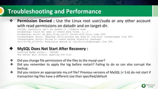 Troubleshooting and Performance
❖ Permission Denied : Use the Linux root user/sudo or any other account
with read permissions on datadir and on target-dir.
InnoDB: read-write can't be opened in ./ibdata1 mode
xtrabackup: Could not open or create data files. [...]
xtrabackup: error: xb_data_files_init() failed with error code 1000
innobackupex: Error: ibbackup child process has died at /usr/bin/ innobackupex line 389.
innobackupex: Error: Failed to create backup directory /backups/
2017-07-08_12-19-01: Permission denied at /usr/bin/innobackupex line 389.
❖ MySQL Does Not Start After Recovery :
Starting MySQL server... FAILED
The server quit without updating PID file
❖ Did you change file permissions of the files to the mysql user?
❖ Did you remember to apply the log before restart? Failing to do so can also corrupt the
backup.
❖ Did you restore an appropriate my.cnf file? Previous versions of MySQL (< 5.6) do not start if
transaction log files have a different size than specified/default
 