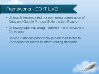 Frameworks - DO IT LIVE!
•   Ultimately implemented our own using combination of
    Netty and Google Protocol Buffers called Reactor
•   Discovery (optional) using a deﬁned tree of services in
    ZooKeeper
•   Service instances periodically publish load factor to
    ZooKeeper for clients to inform routing decisions
 