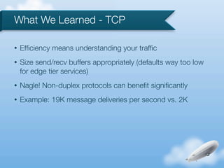 What We Learned - TCP

•   Efﬁciency means understanding your trafﬁc
•   Size send/recv buffers appropriately (defaults way too low
    for edge tier services)
•   Nagle! Non-duplex protocols can beneﬁt signiﬁcantly
•   Example: 19K message deliveries per second vs. 2K
 