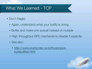 What We Learned - TCP

•   Don’t Nagle!
    •   Again, understand what your trafﬁc is doing
    •   Buffer and make one syscall instead of multiple
    •   High-throughput RPC mechanisms disable it explicitly
    •   See also:
        •   http://www.evanjones.ca/software/java-
            bytebuffers.html
 