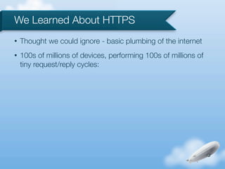 We Learned About HTTPS
•   Thought we could ignore - basic plumbing of the internet
•   100s of millions of devices, performing 100s of millions of
    tiny request/reply cycles:
 
