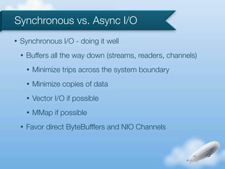 Synchronous vs. Async I/O
•   Synchronous I/O - doing it well
    •   Buffers all the way down (streams, readers, channels)
        •   Minimize trips across the system boundary
        •   Minimize copies of data
        •   Vector I/O if possible
        •   MMap if possible
    •   Favor direct ByteBufffers and NIO Channels
 