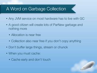 A Word on Garbage Collection
•   Any JVM service on most hardware has to live with GC
•   A good citizen will create lots of ParNew garbage and
    nothing more
    •   Allocation is near free
    •   Collection also near free if you don’t copy anything
•   Don’t buffer large things, stream or chunck
•   When you must cache:
    •   Cache early and don’t touch
 