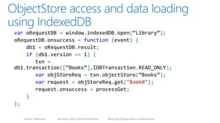 twitter #devcamp lab setup: http://bit.ly/html5setup Blog http://blogs.msdn.com/dorischen
var oRequestDB = window.indexedDB.open(“Library”);
oRequestDB.onsuccess = function (event) {
db1 = oRequestDB.result;
if (db1.version == 1) {
txn =
db1.transaction([“Books”],IDBTransaction.READ_ONLY);
var objStoreReq = txn.objectStore(“Books”);
var request = objStoreReq.get("Book0");
request.onsuccess = processGet;
}
};
 