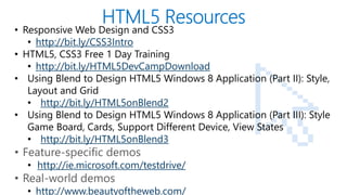 PAGE
• Responsive Web Design and CSS3
• http://bit.ly/CSS3Intro
• HTML5, CSS3 Free 1 Day Training
• http://bit.ly/HTML5DevCampDownload
• Using Blend to Design HTML5 Windows 8 Application (Part II): Style,
Layout and Grid
• http://bit.ly/HTML5onBlend2
• Using Blend to Design HTML5 Windows 8 Application (Part III): Style
Game Board, Cards, Support Different Device, View States
• http://bit.ly/HTML5onBlend3
• Feature-specific demos
• http://ie.microsoft.com/testdrive/
• Real-world demos
• http://www.beautyoftheweb.com/
 
