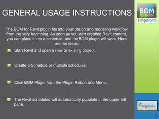 GENERAL USAGE INSTRUCTIONS
The BOM for Revit plugin fits into your design and modeling workflow
from the very beginning. As soon as you start creating Revit content,
you can place it into a schedule, and the BOM plugin will work. Here
are the steps:
Start Revit and open a new or existing project.
Create a Schedule or multiple schedules.
Click BOM Plugin from the Plugin Ribbon and Menu.
The Revit schedules will automatically populate in the upper left
pane.
9
 