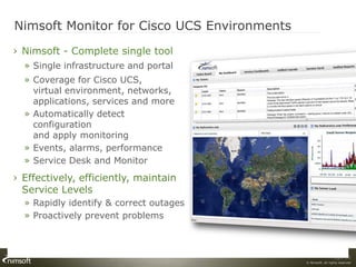 Nimsoft Monitor for Cisco UCS Environments
› Nimsoft - Complete single tool
  » Single infrastructure and portal
  » Coverage for Cisco UCS,
    virtual environment, networks,
    applications, services and more
  » Automatically detect
    configuration
    and apply monitoring
  » Events, alarms, performance
  » Service Desk and Monitor
› Effectively, efficiently, maintain
  Service Levels
  » Rapidly identify & correct outages
  » Proactively prevent problems



                                                             Page 18
                                             © Nimsoft, all rights reserved
 