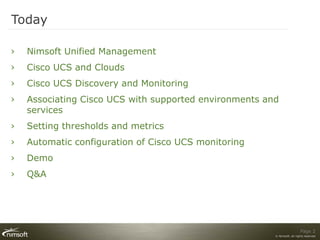 Today

›   Nimsoft Unified Management
›   Cisco UCS and Clouds
›   Cisco UCS Discovery and Monitoring
›   Associating Cisco UCS with supported environments and
    services
›   Setting thresholds and metrics
›   Automatic configuration of Cisco UCS monitoring
›   Demo
›   Q&A




                                                                          Page 2
                                                        © Nimsoft, all rights reserved
 