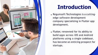 Regumsoft Technologies is a cutting-
edge software development
company specializing in Flutter app
development.
Flutter, renowned for its ability to
build apps across iOS and Android
platforms using a single codebase,
has become an enticing prospect for
startups.
Introduction
 