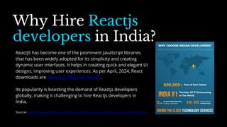 Why Hire Reactjs
developers in India?
Source- https://www.peerbits.com/blog/why-indian-developers-best-for-outsourcing.html
ReactJS has become one of the prominent JavaScript libraries
that has been widely adopted for its simplicity and creating
dynamic user interfaces. It helps in creating quick and elegant UI
designs, improving user experiences. As per April, 2024, React
downloads are reaching 100M per month.
Its popularity is boosting the demand of Reactjs developers
globally, making it challenging to hire Reactjs developers in
India.
 