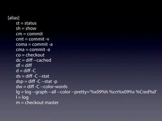 [alias]
st = status
sh = show
cm = commit
cmt = commit -v
coma = commit -a
cma = commit -a
co = checkout
dc = diﬀ --cached
df = diﬀ
d = diﬀ -C
ds = diﬀ -C --stat
dsp = diﬀ -C --stat -p
dw = diﬀ -C --color-words
lg = log --graph --all --color --pretty='%x09%h %cn%x09%s %Cred%d'
l = log
m = checkout master
 